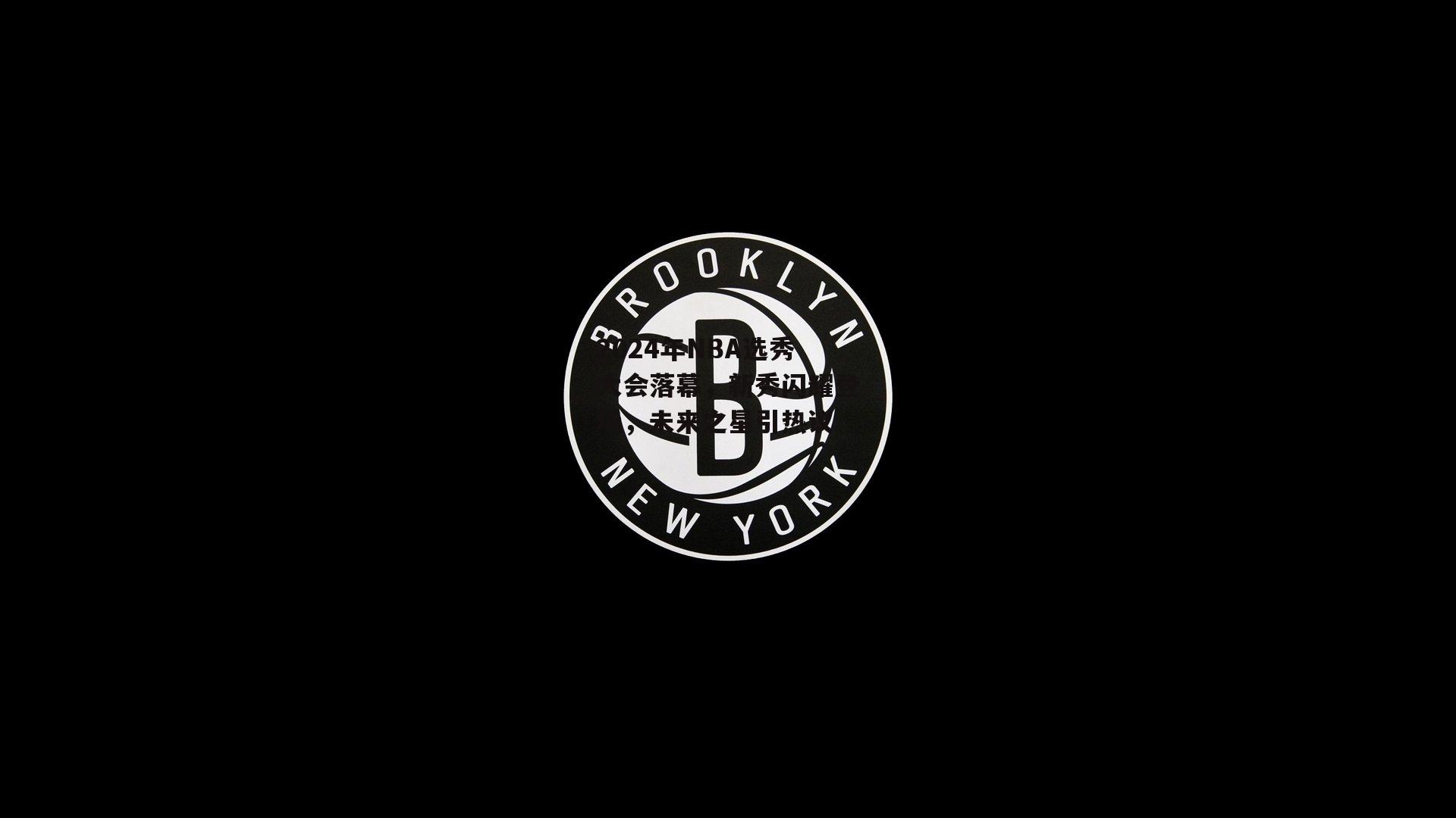 2024年NBA选秀大会落幕，新秀闪耀登场，未来之星引热议